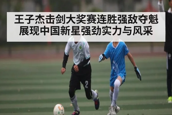 王子杰击剑大奖赛连胜强敌夺魁展现中国新星强劲实力与风采